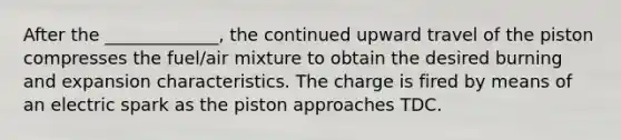 After the _____________, the continued upward travel of the piston compresses the fuel/air mixture to obtain the desired burning and expansion characteristics. The charge is fired by means of an electric spark as the piston approaches TDC.