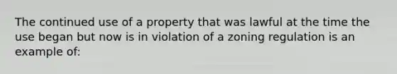 The continued use of a property that was lawful at the time the use began but now is in violation of a zoning regulation is an example of: