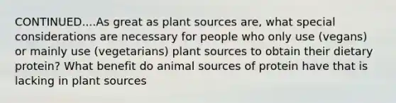 CONTINUED....As great as plant sources are, what special considerations are necessary for people who only use (vegans) or mainly use (vegetarians) plant sources to obtain their dietary protein? What benefit do animal sources of protein have that is lacking in plant sources