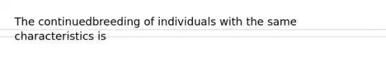 The continuedbreeding of individuals with the same characteristics is