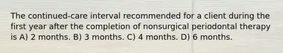 The continued-care interval recommended for a client during the first year after the completion of nonsurgical periodontal therapy is A) 2 months. B) 3 months. C) 4 months. D) 6 months.