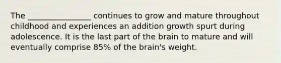 The ________________ continues to grow and mature throughout childhood and experiences an addition growth spurt during adolescence. It is the last part of the brain to mature and will eventually comprise 85% of the brain's weight.