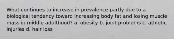 What continues to increase in prevalence partly due to a biological tendency toward increasing body fat and losing muscle mass in middle adulthood? a. obesity b. joint problems c. athletic injuries d. hair loss