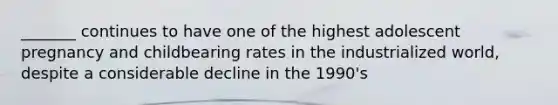 _______ continues to have one of the highest adolescent pregnancy and childbearing rates in the industrialized world, despite a considerable decline in the 1990's