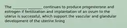 The ________ ________ continues to produce progesterone and estrogen if fertilization and implantation of an ovum to the uterus is successful, which support the vascular and glandular development of the uterine lining