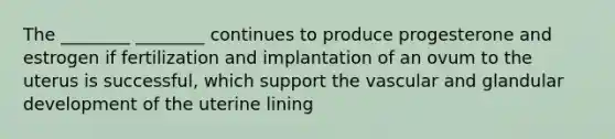 The ________ ________ continues to produce progesterone and estrogen if fertilization and implantation of an ovum to the uterus is successful, which support the vascular and glandular development of the uterine lining