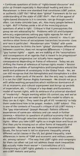 • Continues questions of limits of "rights-based discourse" and picks up threads especially in Najmabadi reading and also in Manalansan: is there one standard that constitutes LGBT justice, or authentic LGBT life? *What does "global" framework do for our understanding of the state of LGBT life?* - Part of the appeal of rights-based discourse is it is concrete, can go through courts often, can make concrete laws, etc. Also many people believe it is right - BUT it Pushes aside a lot of the more big-picture questions of what is right - Critique is that it presupposes the group we are advocating for - Problems with US and European advocacy organizations setting gay rights agenda for rest of world that they have powerful economic interest in - Also it can reinforce other forms of social/power hierarchies (economic class and race in particular) - Manalansan uses "Global" with quote marks because he thinks the term "global" dismisses differences between countries; does not recognize differences • Critique of "gay human rights" -- again, we are looking at the *assumptions and consequences of an agenda that is meant to be progressive* - What seems progressive can actually have negative consequences depending on frame of reference - Today we are shifting the frame of reference of human rights model • Tension between the problem of homophobia and transphobia around the world and problems of sovereignty in the Global South - Yes, we can still recognize that the homophobia and transphobia is a dire problem in other parts of the world - But the only way to address it is not the LGBT Human Rights framework - We should not go in with white-washing perspective which reinforces dominance of US as economic and cultural superpower and brings up periods of imperialism, etc. • Critique of a top-down and Eurocentric model of human rights, with its embrace of a universal standard of "modernity" - People working within US context say well we've figured it out and now we need to give this model to others so they can do it right - They need the gift of US 'modernity' to help them understand how to be proper, modern, LGBT subject - This is one of the contexts of Foucault's critique of US LGBT history • The "gay international" (Joseph Massad): flattens different experiences of same-sex relations and can result in further violence • Attention to questions of political economy that can be sidelined through selective attention to violation of human rights - When you take LGBT rights as a single issue and focus on that then you're missing out on other forms of inequality and oppression - Because we are looking at transnational LGBT issues, the focus here is not on economic inequality among different social classes in the US, but global inequality; stark differences in terms of *GNP and economic and military power, etc. among nations* - *The way that LGBT rights and campaigns for them can often not just not address these stark inequalities but actually make them worse* • Contradictions of U.S. championing of LGBT rights globally in a moment of increasing anti-LGBT rhetoric and policy