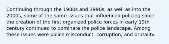 Continuing through the 1980s and 1990s, as well as into the 2000s, some of the same issues that influenced policing since the creation of the first organized police forces in early 19th century continued to dominate the police landscape. Among these issues were police misconduct, corruption, and brutality.