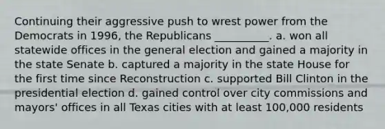 Continuing their aggressive push to wrest power from the Democrats in 1996, the Republicans __________. a. won all statewide offices in the general election and gained a majority in the state Senate b. captured a majority in the state House for the first time since Reconstruction c. supported Bill Clinton in the presidential election d. gained control over city commissions and mayors' offices in all Texas cities with at least 100,000 residents