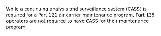 While a continuing analysis and surveillance system (CASS) is required for a Part 121 air carrier maintenance program, Part 135 operators are not required to have CASS for their maintenance program