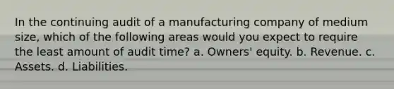 In the continuing audit of a manufacturing company of medium size, which of the following areas would you expect to require the least amount of audit time? a. Owners' equity. b. Revenue. c. Assets. d. Liabilities.