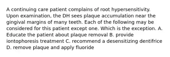 A continuing care patient complains of root hypersensitivity. Upon examination, the DH sees plaque accumulation near the gingival margins of many teeth. Each of the following may be considered for this patient except one. Which is the exception. A. Educate the patient about plaque removal B. provide iontophoresis treatment C. recommend a desensitizing dentifrice D. remove plaque and apply fluoride