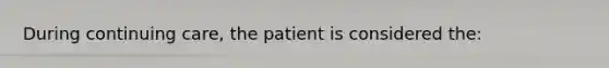 During continuing care, the patient is considered the: