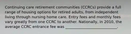 Continuing care retirement communities (CCRCs) provide a full range of housing options for retired adults, from independent living through nursing home care. Entry fees and monthly fees vary greatly from one CCRC to another. Nationally, in 2010, the average CCRC entrance fee was ____________________________.