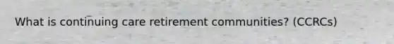 What is continuing care retirement communities? (CCRCs)