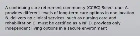 A continuing care retirement community (CCRC) Select one: A. provides different levels of long-term care options in one location B. delivers no clinical services, such as nursing care and rehabilitation C. must be certified as a NF D. provides only independent living options in a secure environment