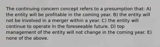 The continuing concern concept refers to a presumption that: A) the entity will be profitable in the coming year. B) the entity will not be involved in a merger within a year. C) the entity will continue to operate in the foreseeable future. D) top management of the entity will not change in the coming year. E) none of the above.