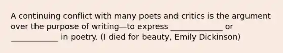 A continuing conflict with many poets and critics is the argument over the purpose of writing—to express _____________ or ____________ in poetry. (I died for beauty, Emily Dickinson)