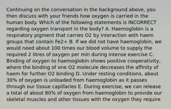 Continuing on the conversation in the background above, you then discuss with your friends how oxygen is carried in the human body. Which of the following statements is INCORRECT regarding oxygen transport in the body? A. Haemoglobin is a respiratory pigment that carries O2 by interaction with haem groups that contain Fe2+ B. If we did not have haemoglobin, we would need about 100 times our blood volume to supply the required 2 litres of oxygen per min during intense exercise C. Binding of oxygen to haemoglobin shows positive cooperativity, where the binding of one O2 molecule decreases the affinity of haem for further O2 binding D. Under resting conditions, about 30% of oxygen is unloaded from haemoglobin as it passes through our tissue capillaries E. During exercise, we can release a total of about 80% of oxygen from haemoglobin to provide our skeletal muscles and other tissues with the oxygen they require