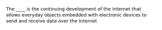 The ____ is the continuing development of the Internet that allows everyday objects embedded with electronic devices to send and receive data over the Internet