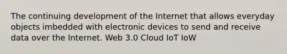 The continuing development of the Internet that allows everyday objects imbedded with electronic devices to send and receive data over the Internet. Web 3.0 Cloud IoT IoW