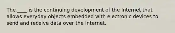 The ____ is the continuing development of the Internet that allows everyday objects embedded with electronic devices to send and receive data over the Internet.