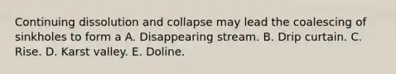 Continuing dissolution and collapse may lead the coalescing of sinkholes to form a A. Disappearing stream. B. Drip curtain. C. Rise. D. Karst valley. E. Doline.