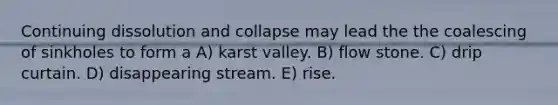 Continuing dissolution and collapse may lead the the coalescing of sinkholes to form a A) karst valley. B) flow stone. C) drip curtain. D) disappearing stream. E) rise.