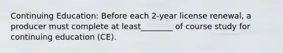 Continuing Education: Before each 2-year license renewal, a producer must complete at least________ of course study for continuing education (CE).