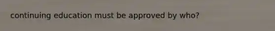 continuing education must be approved by who?