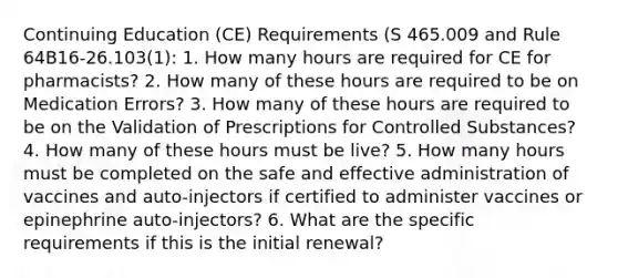 Continuing Education (CE) Requirements (S 465.009 and Rule 64B16-26.103(1): 1. How many hours are required for CE for pharmacists? 2. How many of these hours are required to be on Medication Errors? 3. How many of these hours are required to be on the Validation of Prescriptions for Controlled Substances? 4. How many of these hours must be live? 5. How many hours must be completed on the safe and effective administration of vaccines and auto-injectors if certified to administer vaccines or epinephrine auto-injectors? 6. What are the specific requirements if this is the initial renewal?