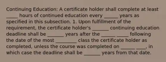 Continuing Education: A certificate holder shall complete at least _____ hours of continued education every ______ years as specified in this subsection. 1. Upon fulfillment of the requirement, the certificate holder's _______ continuing education deadline shall be _______ years after the ______ _____ following the date of the most _________ class the certificate holder as completed, unless the course was completed on ______ ____, in which case the deadline shall be _______ years from that date.