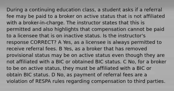 During a continuing education class, a student asks if a referral fee may be paid to a broker on active status that is not affiliated with a broker-in-charge. The instructor states that this is permitted and also highlights that compensation cannot be paid to a licensee that is on inactive status. Is the instructor's response CORRECT? A Yes, as a licensee is always permitted to receive referral fees. B Yes, as a broker that has removed provisional status may be on active status even though they are not affiliated with a BIC or obtained BIC status. C No, for a broker to be on active status, they must be affiliated with a BIC or obtain BIC status. D No, as payment of referral fees are a violation of RESPA rules regarding compensation to third parties.