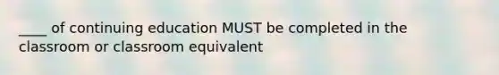 ____ of continuing education MUST be completed in the classroom or classroom equivalent
