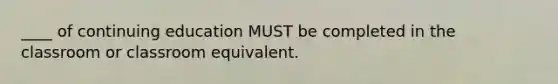 ____ of continuing education MUST be completed in the classroom or classroom equivalent.