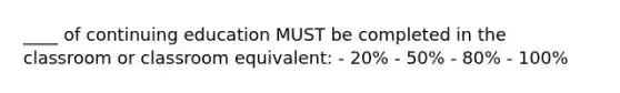 ____ of continuing education MUST be completed in the classroom or classroom equivalent: - 20% - 50% - 80% - 100%