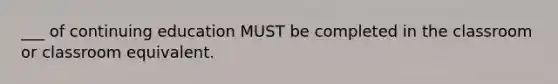 ___ of continuing education MUST be completed in the classroom or classroom equivalent.