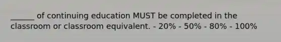 ______ of continuing education MUST be completed in the classroom or classroom equivalent. - 20% - 50% - 80% - 100%