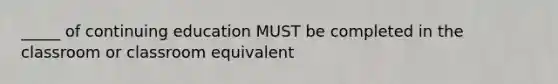 _____ of continuing education MUST be completed in the classroom or classroom equivalent