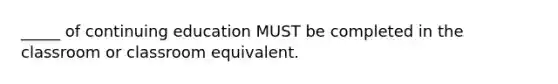 _____ of continuing education MUST be completed in the classroom or classroom equivalent.