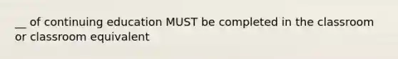 __ of continuing education MUST be completed in the classroom or classroom equivalent