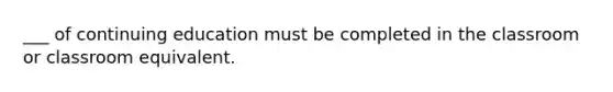 ___ of continuing education must be completed in the classroom or classroom equivalent.