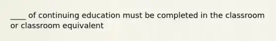 ____ of continuing education must be completed in the classroom or classroom equivalent