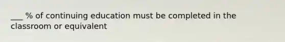 ___ % of continuing education must be completed in the classroom or equivalent