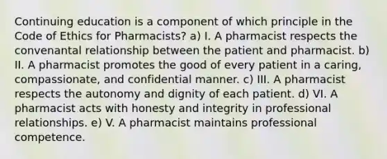 Continuing education is a component of which principle in the Code of Ethics for Pharmacists? a) I. A pharmacist respects the convenantal relationship between the patient and pharmacist. b) II. A pharmacist promotes the good of every patient in a caring, compassionate, and confidential manner. c) III. A pharmacist respects the autonomy and dignity of each patient. d) VI. A pharmacist acts with honesty and integrity in professional relationships. e) V. A pharmacist maintains professional competence.