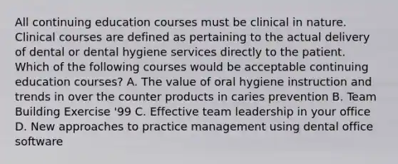 All continuing education courses must be clinical in nature. Clinical courses are defined as pertaining to the actual delivery of dental or dental hygiene services directly to the patient. Which of the following courses would be acceptable continuing education courses? A. The value of oral hygiene instruction and trends in over the counter products in caries prevention B. Team Building Exercise '99 C. Effective team leadership in your office D. New approaches to practice management using dental office software