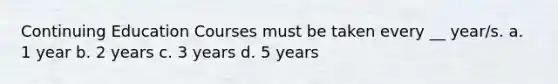 Continuing Education Courses must be taken every __ year/s. a. 1 year b. 2 years c. 3 years d. 5 years