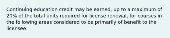 Continuing education credit may be earned, up to a maximum of 20% of the total units required for license renewal, for courses in the following areas considered to be primarily of benefit to the licensee: