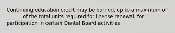 Continuing education credit may be earned, up to a maximum of ______ of the total units required for license renewal, for participation in certain Dental Board activities