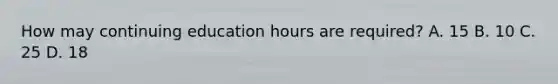 How may continuing education hours are required? A. 15 B. 10 C. 25 D. 18